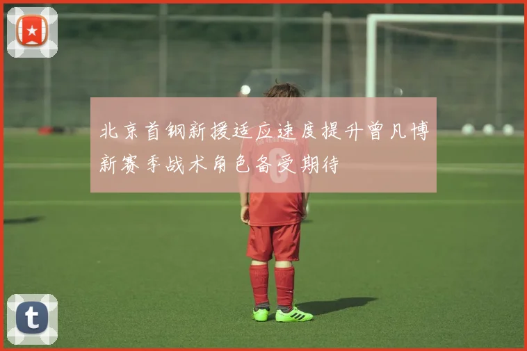 北京首钢新援适应速度提升曾凡博新赛季战术角色备受期待