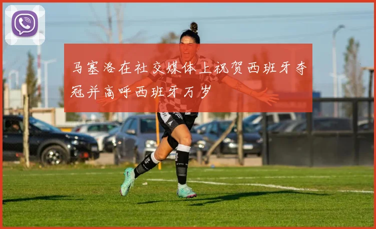 马塞洛在社交媒体上祝贺西班牙夺冠并高呼西班牙万岁