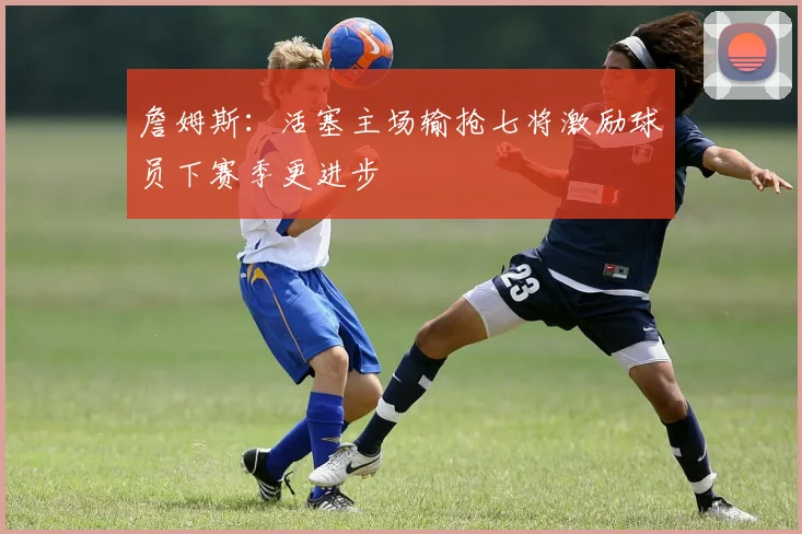詹姆斯：活塞主场输抢七将激励球员下赛季更进步