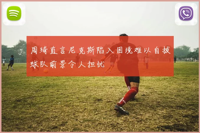 周琦直言尼克斯陷入困境难以自拔球队前景令人担忧