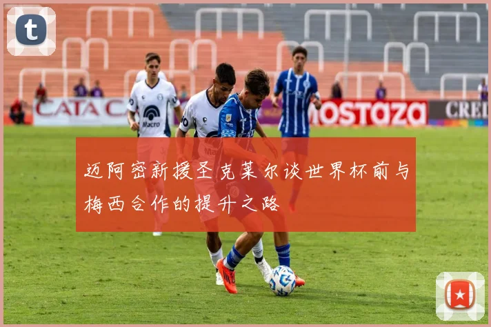 迈阿密新援圣克莱尔谈世界杯前与梅西合作的提升之路