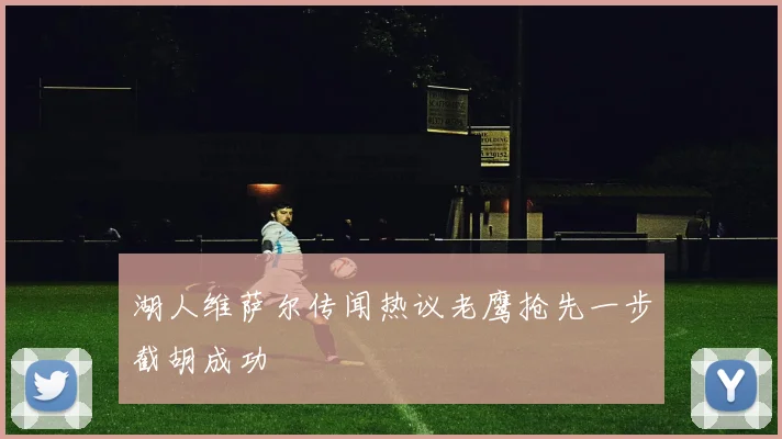 湖人维萨尔传闻热议老鹰抢先一步截胡成功