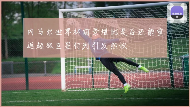 内马尔世界杯前景堪忧是否还能重返超级巨星行列引发热议