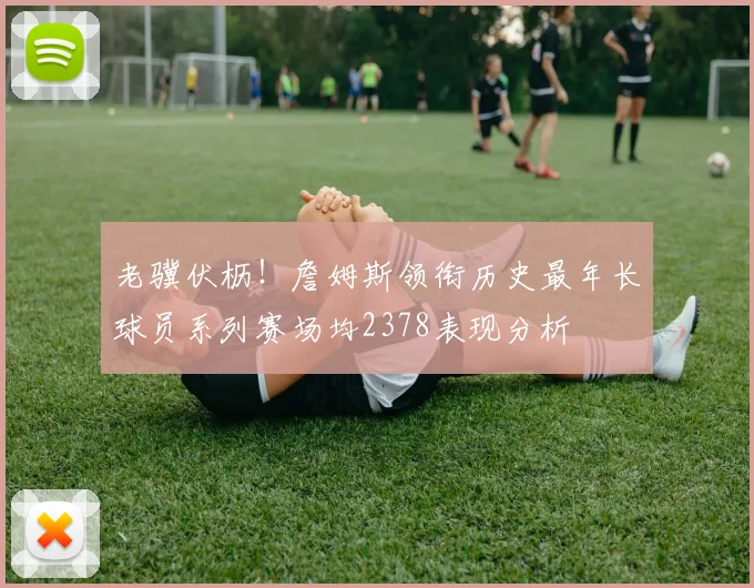 老骥伏枥！詹姆斯领衔历史最年长球员系列赛场均2378表现分析