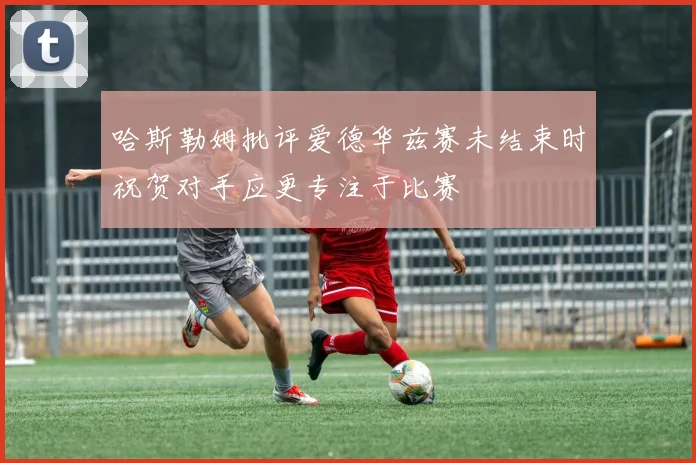 哈斯勒姆批评爱德华兹赛未结束时祝贺对手应更专注于比赛