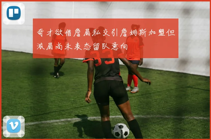 奇才欲借詹眉私交引詹姆斯加盟但浓眉尚未表态留队意向