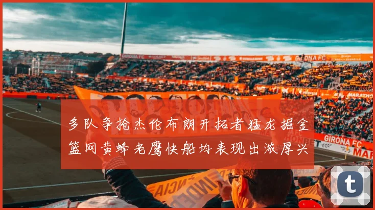 多队争抢杰伦布朗开拓者猛龙掘金篮网黄蜂老鹰快船均表现出浓厚兴趣