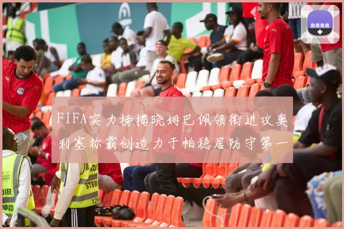 FIFA实力榜揭晓姆巴佩领衔进攻奥利塞称霸创造力于帕稳居防守第一